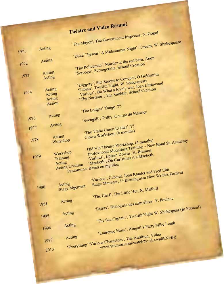 Théatre and Video Résumé  1971		Acting		‘The Mayor’, The Government Inspector, N. Gogol  1972		Acting		‘Duke Theseus’ A Midsummer Night’s Dream, W. Shakespeare   1973		Acting		‘The Policeman’, Murder at the red barn, Anon 		Acting		‘Scrooge’, Scroogerella, School Creation  1974		Acting		‘Diggory’, She Stoops to Conquer, O Goldsmith  		Acting		‘Fabian’, Twelfth Night, W. Shakespeare 		Acting		‘Various’, Oh What a lovely war, Joan Littlewood  		Action		‘The Narrator’, The Snobbit, School Creation  1976		Acting		‘The Lodger’ Tango, ?? 	 1977		Acting		‘Svengali’, Trilby, George du Maurier  1978		 Acting		‘The Trade Union Leader’, ?? 		Workshop	  	Clown Workshop, (6 months)  1979		Workshop	           Old Vic Theatre Workshop, (4 months) 		Training		 Professional Modelling Training – New Bond St. Academy 		Acting		‘Various’, Epsom Downs, H. Brenton 		Acting/Creation	‘Macbeth’, Oh Christmas it’s Macbeth,  Pantomime, Based on my idea  1980		Acting		‘Various’, Cabaret, John Kander and Fred Ebb 		Stage Mgement	 Stage Manager, 1st Birmingham New Writers Festival  1981		Acting		‘The Chef’, The Little Hut, N. Mitford	  1995		Acting		‘Extras’, Dialogues des carmélites   F. Poulenc  1996		Acting		‘The Sea Captain’, Twelfth Night W. Shakespear (In French!)  1997		Acting		‘Laurence Moss’. Abigail’s Party Mike Leigh				 2013		‘Everything’	‘Various Charactors’, The Audition, Video www.youtube.com/watch?v=sLxwn0ENvBg‎